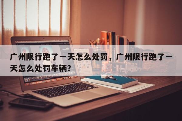 广州限行跑了一天怎么处罚，广州限行跑了一天怎么处罚车辆？-第1张图片-我家生活百科