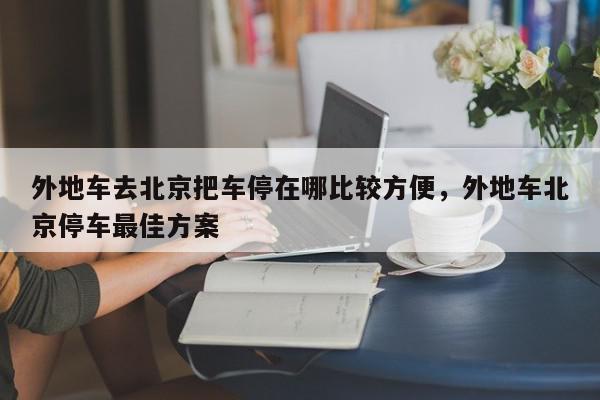 外地车去北京把车停在哪比较方便，外地车北京停车最佳方案-第1张图片-我家生活百科