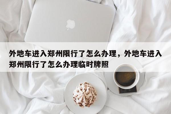 外地车进入郑州限行了怎么办理，外地车进入郑州限行了怎么办理临时牌照-第1张图片-我家生活百科