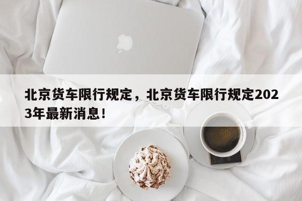 北京货车限行规定，北京货车限行规定2023年最新消息！-第1张图片-我家生活百科