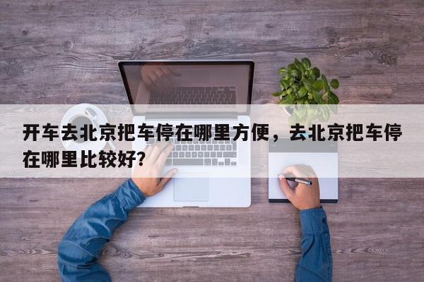 开车去北京把车停在哪里方便，去北京把车停在哪里比较好？-第1张图片-我家生活百科