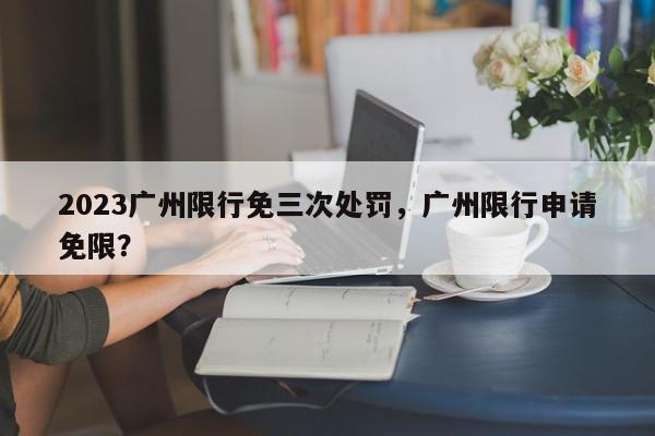 2023广州限行免三次处罚，广州限行申请免限？-第1张图片-我家生活百科