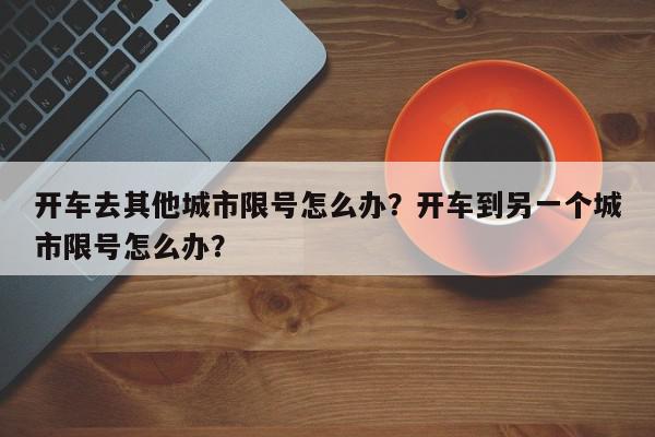 开车去其他城市限号怎么办?开车到另一个城市限号怎么办?-第1张图片-我家生活百科 开车去其他城市限号怎么办?开车到另一个城市限号怎么办?-第1张图片-我家生活百科