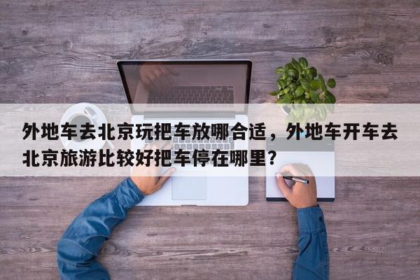 外地车去北京玩把车放哪合适，外地车开车去北京旅游比较好把车停在哪里？-第1张图片-我家生活百科