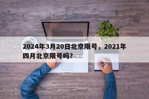 2024年3月20日北京限号，2021年四月北京限号吗？-第1张图片-我家生活百科