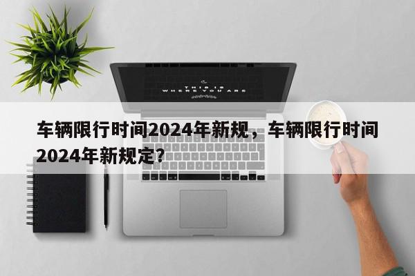 车辆限行时间2024年新规，车辆限行时间2024年新规定？-第1张图片-我家生活百科