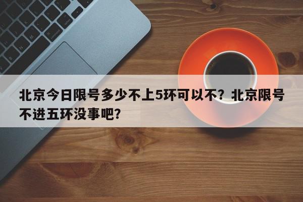 北京今日限号多少不上5环可以不？北京限号不进五环没事吧？-第1张图片-我家生活百科
