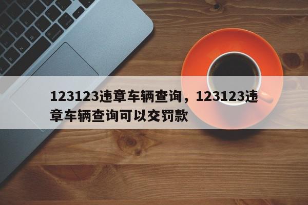 123123违章车辆查询，123123违章车辆查询可以交罚款-第1张图片-我家生活百科