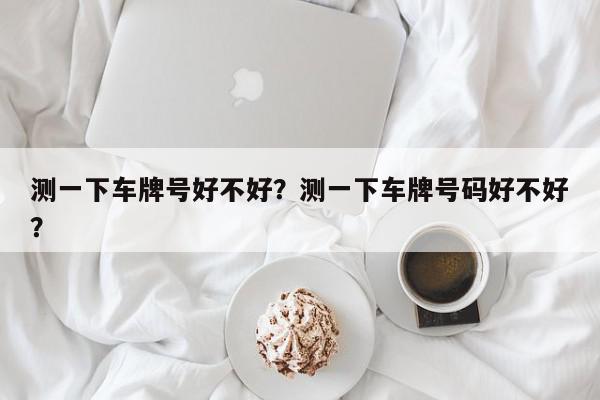 测一下车牌号好不好？测一下车牌号码好不好？-第1张图片-我家生活百科