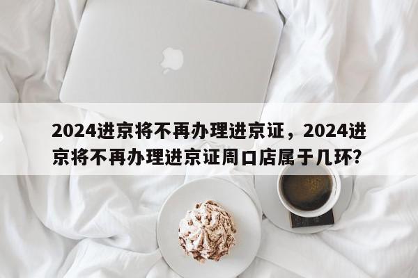 2024进京将不再办理进京证,2024进京将不再办理进京证周口店属于几环?-第1张图片-我家生活百科 2024进京将不再办理进京证,2024进京将不再办理进京证周口店属于几环?-第1张图片-我家生活百科