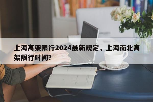 上海高架限行2024最新规定，上海南北高架限行时间？-第1张图片-我家生活百科