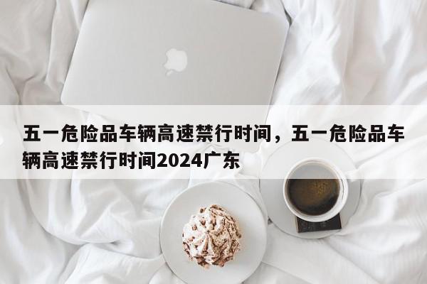 五一危险品车辆高速禁行时间,五一危险品车辆高速禁行时间2024广东-第1张图片-我家生活百科 五一危险品车辆高速禁行时间,五一危险品车辆高速禁行时间2024广东-第1张图片-我家生活百科