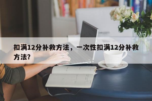扣满12分补救方法,一次性扣满12分补救方法?-第1张图片-我家生活百科 扣满12分补救方法,一次性扣满12分补救方法?-第1张图片-我家生活百科