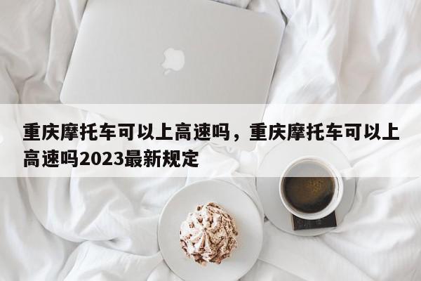 重庆摩托车可以上高速吗，重庆摩托车可以上高速吗2023最新规定-第1张图片-我家生活百科