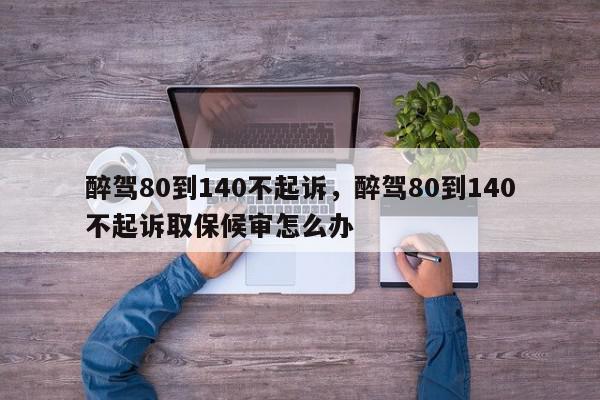 醉驾80到140不起诉，醉驾80到140不起诉取保候审怎么办-第1张图片-我家生活百科