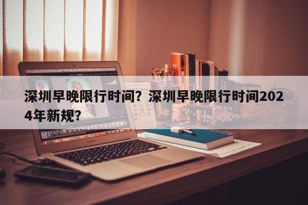 深圳早晚限行时间？深圳早晚限行时间2024年新规？-第1张图片-我家生活百科