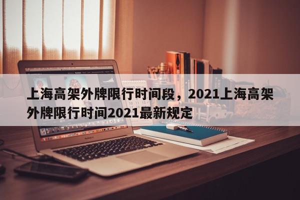 上海高架外牌限行时间段,2021上海高架外牌限行时间2021最新规定-第1张图片-我家生活百科 上海高架外牌限行时间段,2021上海高架外牌限行时间2021最新规定-第1张图片-我家生活百科