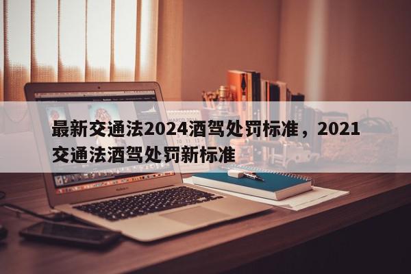 最新交通法2024酒驾处罚标准，2021交通法酒驾处罚新标准-第1张图片-我家生活百科