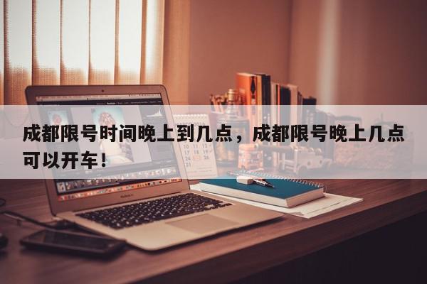 成都限号时间晚上到几点，成都限号晚上几点可以开车！-第1张图片-我家生活百科