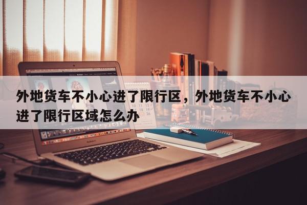 外地货车不小心进了限行区，外地货车不小心进了限行区域怎么办-第1张图片-我家生活百科