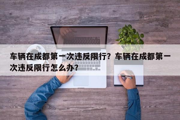 车辆在成都第一次违反限行？车辆在成都第一次违反限行怎么办？-第1张图片-我家生活百科