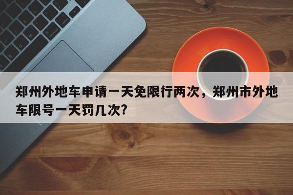 郑州外地车申请一天免限行两次，郑州市外地车限号一天罚几次?-第1张图片-我家生活百科