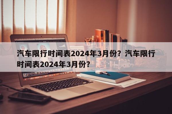 汽车限行时间表2024年3月份？汽车限行时间表2024年3月份？-第1张图片-我家生活百科