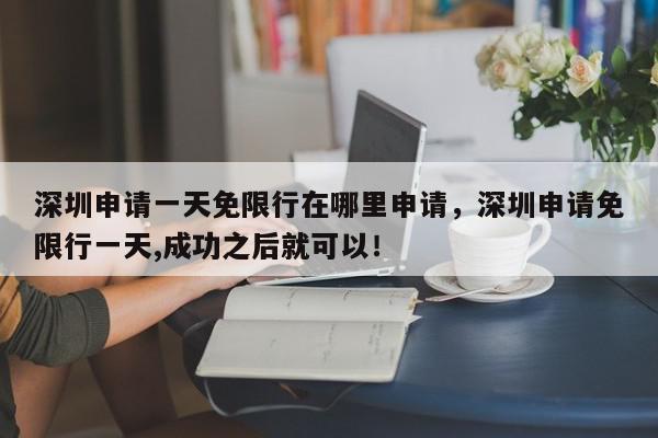 深圳申请一天免限行在哪里申请，深圳申请免限行一天,成功之后就可以！-第1张图片-我家生活百科