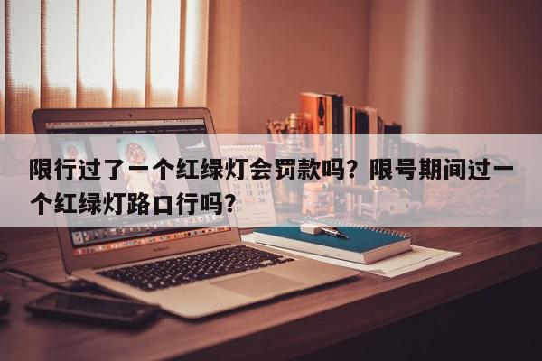 限行过了一个红绿灯会罚款吗？限号期间过一个红绿灯路口行吗？-第1张图片-我家生活百科
