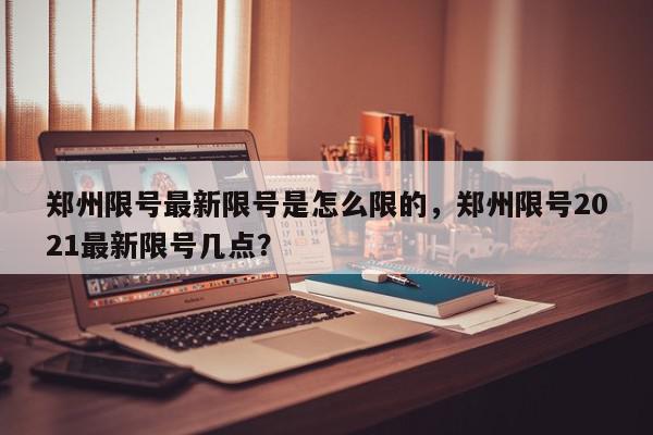 郑州限号最新限号是怎么限的，郑州限号2021最新限号几点？-第1张图片-我家生活百科