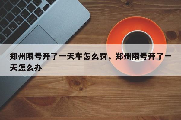 郑州限号开了一天车怎么罚，郑州限号开了一天怎么办-第1张图片-我家生活百科