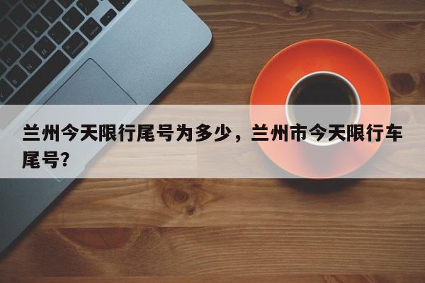 兰州今天限行尾号为多少，兰州市今天限行车尾号？-第1张图片-我家生活百科