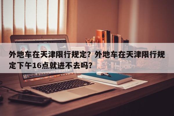 外地车在天津限行规定?外地车在天津限行规定下午16点就进不去吗?-第1张图片-我家生活百科 外地车在天津限行规定?外地车在天津限行规定下午16点就进不去吗?-第1张图片-我家生活百科
