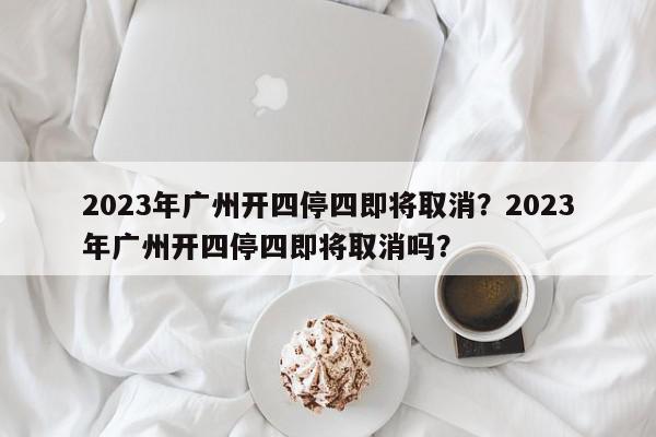 2023年广州开四停四即将取消？2023年广州开四停四即将取消吗？-第1张图片-我家生活百科