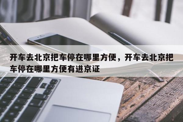 开车去北京把车停在哪里方便，开车去北京把车停在哪里方便有进京证-第1张图片-我家生活百科