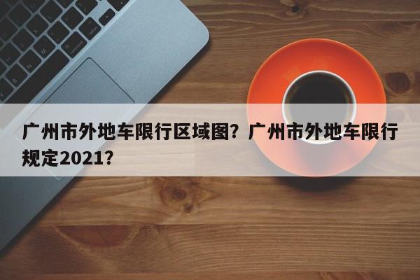 广州市外地车限行区域图？广州市外地车限行规定2021？-第1张图片-我家生活百科