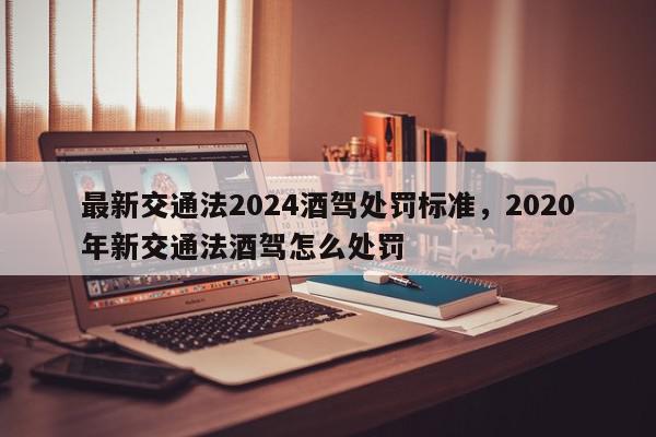 最新交通法2024酒驾处罚标准，2020年新交通法酒驾怎么处罚-第1张图片-我家生活百科