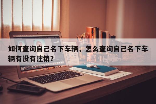 如何查询自己名下车辆，怎么查询自己名下车辆有没有注销？-第1张图片-我家生活百科