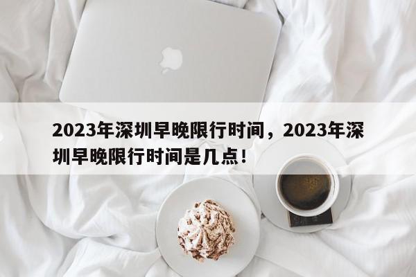 2023年深圳早晚限行时间，2023年深圳早晚限行时间是几点！-第1张图片-我家生活百科