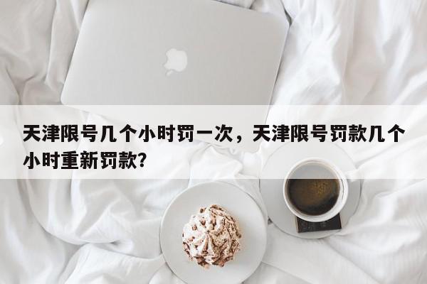 天津限号几个小时罚一次，天津限号罚款几个小时重新罚款？-第1张图片-我家生活百科