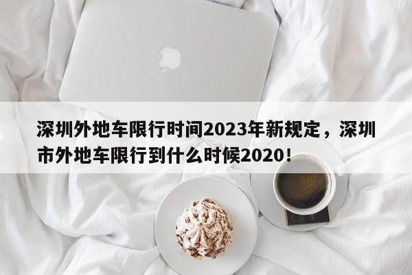 深圳外地车限行时间2023年新规定，深圳市外地车限行到什么时候2020！-第1张图片-我家生活百科