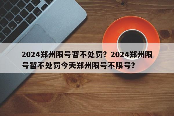 2024郑州限号暂不处罚？2024郑州限号暂不处罚今天郑州限号不限号？-第1张图片-我家生活百科