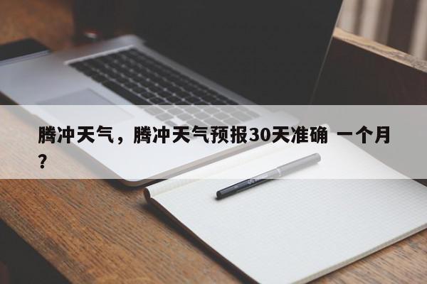 腾冲天气，腾冲天气预报30天准确 一个月？-第1张图片-我家生活百科