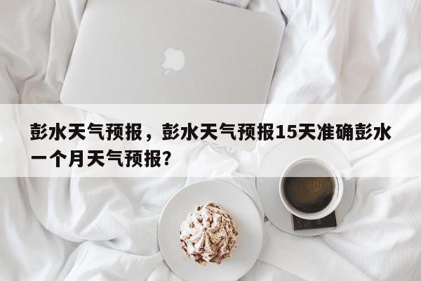 彭水天气预报，彭水天气预报15天准确彭水一个月天气预报？-第1张图片-我家生活百科