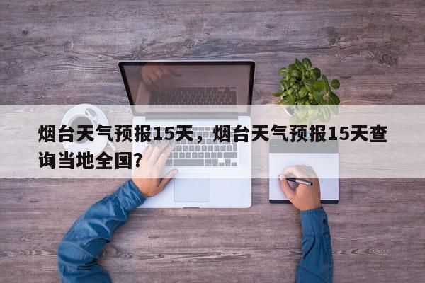 烟台天气预报15天，烟台天气预报15天查询当地全国？-第1张图片-我家生活百科