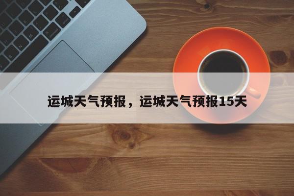运城天气预报，运城天气预报15天-第1张图片-我家生活百科