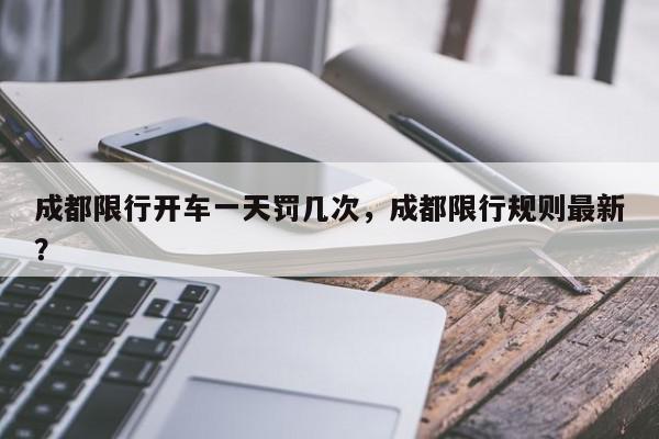 成都限行开车一天罚几次，成都限行规则最新？-第1张图片-我家生活百科