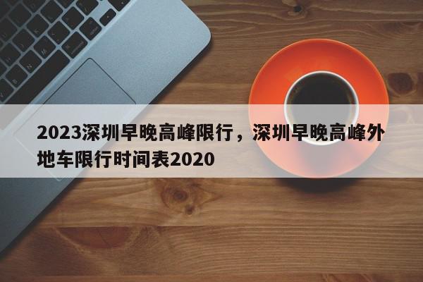 2023深圳早晚高峰限行，深圳早晚高峰外地车限行时间表2020-第1张图片-我家生活百科