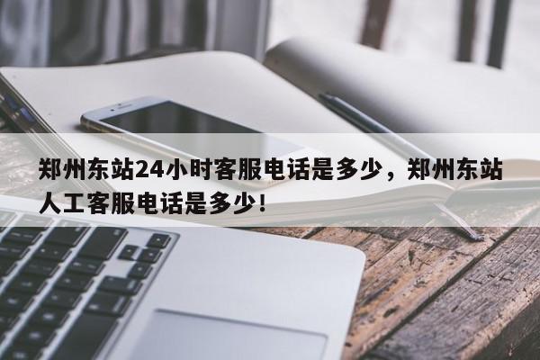 郑州东站24小时客服电话是多少，郑州东站人工客服电话是多少！-第1张图片-我家生活百科