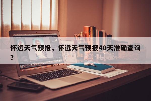 怀远天气预报，怀远天气预报40天准确查询？-第1张图片-我家生活百科